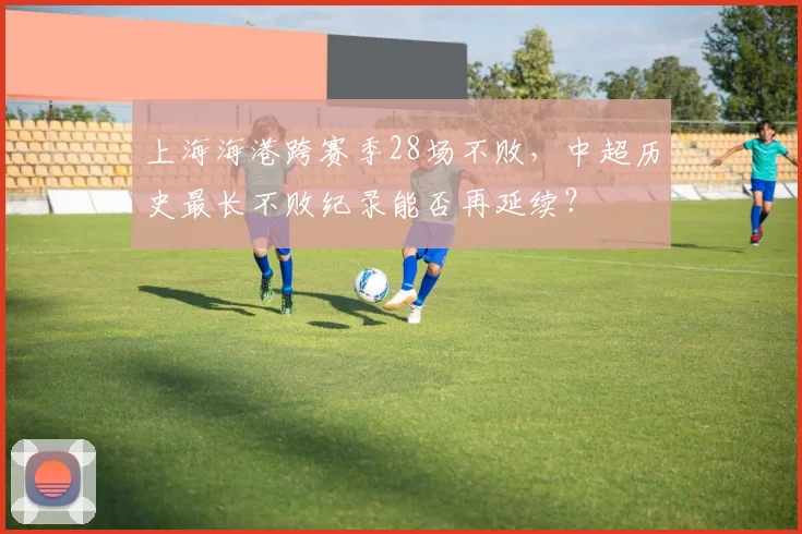 上海海港跨赛季28场不败，中超历史最长不败纪录能否再延续？