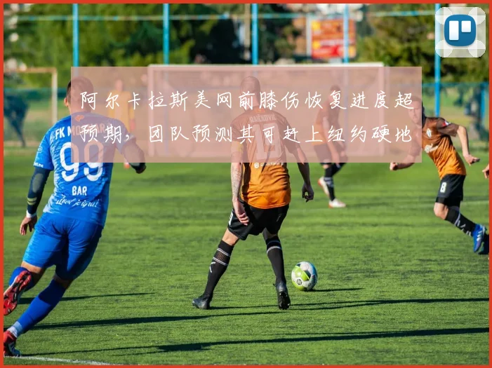 阿尔卡拉斯美网前膝伤恢复进度超预期，团队预测其可赶上纽约硬地赛季首轮