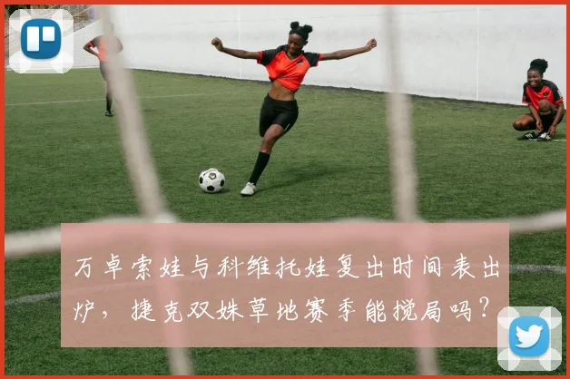 万卓索娃与科维托娃复出时间表出炉，捷克双姝草地赛季能搅局吗？