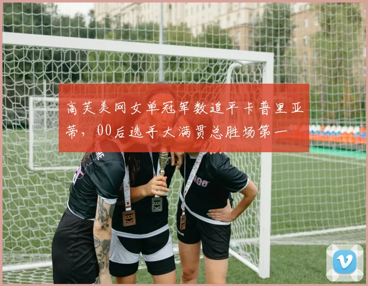 高芙美网女单冠军数追平卡普里亚蒂,00后选手大满贯总胜场第一