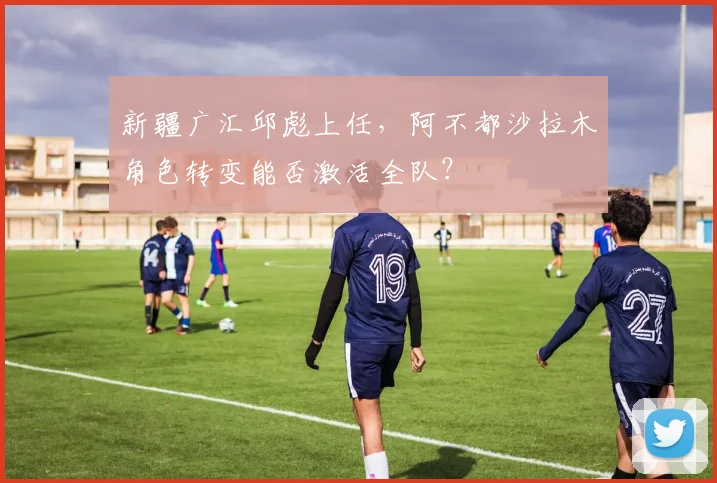 新疆广汇邱彪上任，阿不都沙拉木角色转变能否激活全队？