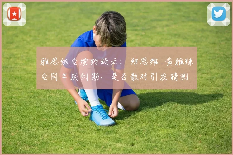 雅思组合续约疑云：郑思维_黄雅琼合同年底到期，是否散对引发猜测