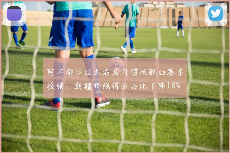 阿不都沙拉木右肩习惯性脱臼赛季报销，新疆锋线得分占比下降18%