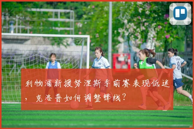利物浦新援努涅斯季前赛表现低迷，克洛普如何调整锋线？