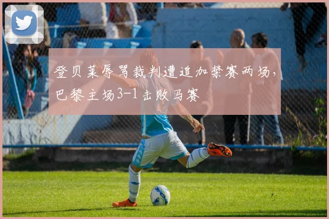 登贝莱辱骂裁判遭追加禁赛两场，巴黎主场3-1击败马赛